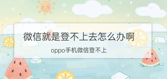 微信就是登不上去怎么办啊 oppo手机微信登不上,怎么回事？